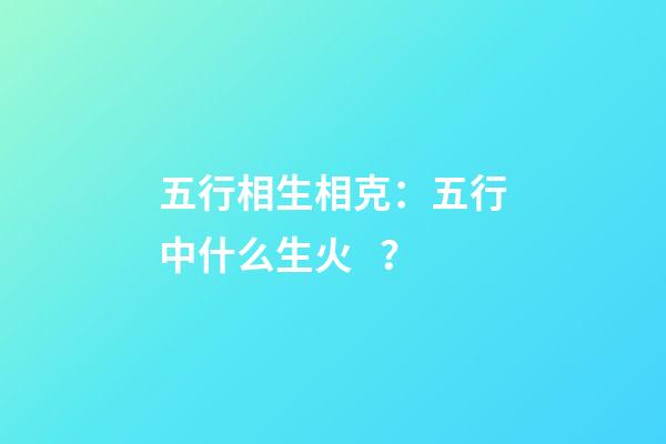 五行相生相克：五行中什么生火？